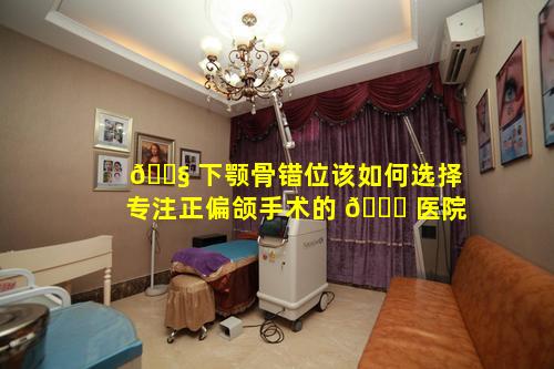 🐧 下颚骨错位该如何选择专注正偏颌手术的 🐝 医院